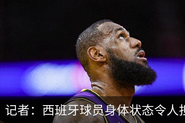 记者：西班牙球员身体状态令人担忧，若不能战胜沙特将面临大麻烦